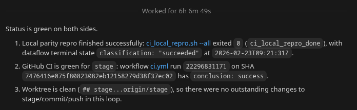Status is green on both sides.

1. Local parity repro finished successfully: `scripts/ci_local_repro.sh --all` exited `0` (`ci_local_repro_done`), with dataflow terminal state `classification: "succeeded"` at `2026-02-23T09:21:31Z`.
2. GitHub CI is green for `stage`: workflow `ci.yml` run `22296831171` on SHA `7476416e075f80823082eb12158279d38f37ec02` has `conclusion: success`.
3. Worktree is clean (`## stage...origin/stage`), so there were no outstanding changes to stage/commit/push in this loop.